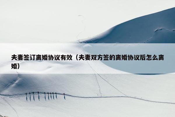 夫妻签订离婚协议有效（夫妻双方签的离婚协议后怎么离婚）