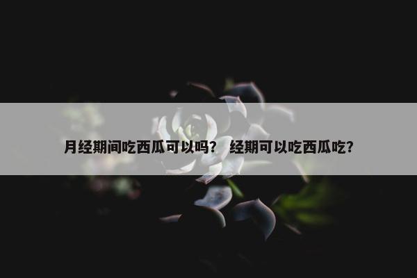 月经期间吃西瓜可以吗？ 经期可以吃西瓜吃？