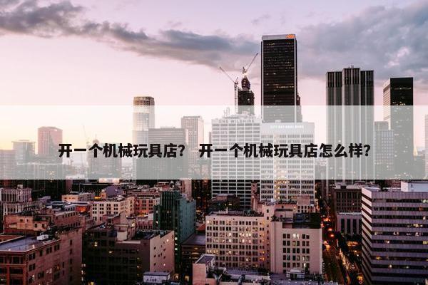 开一个机械玩具店？ 开一个机械玩具店怎么样？