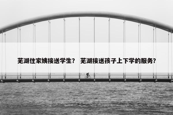 芜湖住家姨接送学生？ 芜湖接送孩子上下学的服务？