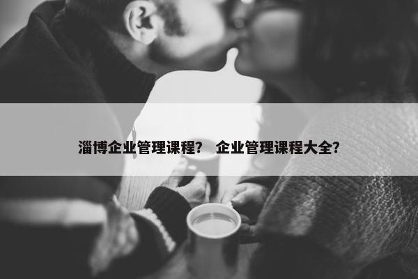 淄博企业管理课程? 企业管理课程大全? 淄博企业管理课程? 企业管理课程大全?