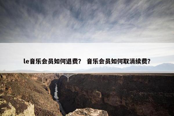 le音乐会员如何退费？ 音乐会员如何取消续费？