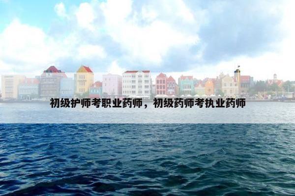 初级护师考职业药师，初级药师考执业药师