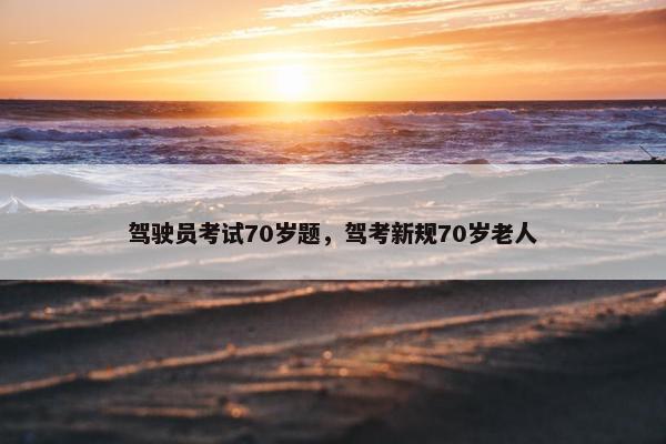 驾驶员考试70岁题,驾考新规70岁老人 驾驶员考试70岁题,驾考新规70岁老人