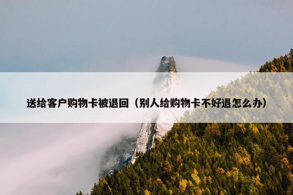 送给客户购物卡被退回（别人给购物卡不好退怎么办）