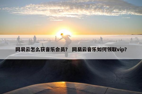 网易云怎么获音乐会员？ 网易云音乐如何领取vip？