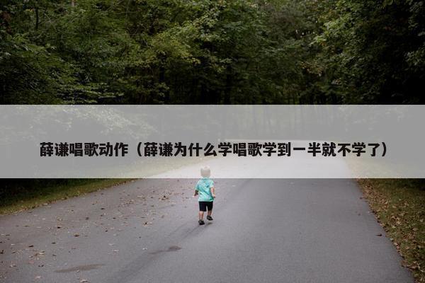薛谦唱歌动作（薛谦为什么学唱歌学到一半就不学了）