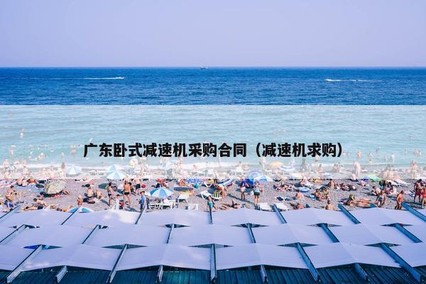 广东卧式减速机采购合同(减速机求购) 广东卧式减速机采购合同(减速机求购)