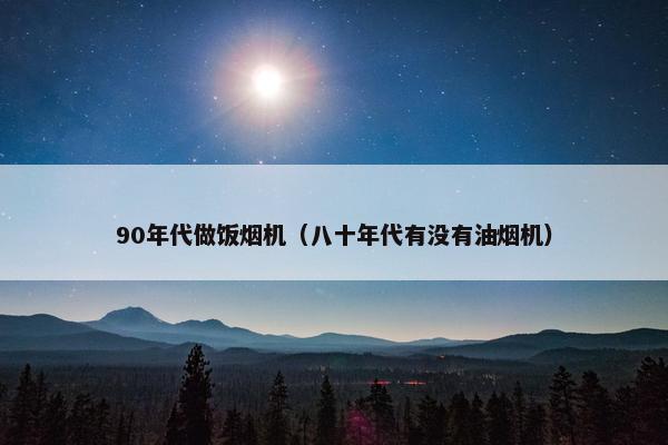 90年代做饭烟机(八十年代有没有油烟机) 90年代做饭烟机(八十年代有没有油烟机)