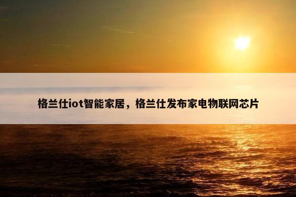 格兰仕iot智能家居,格兰仕发布家电物联网芯片 格兰仕iot智能家居,格兰仕发布家电物联网芯片