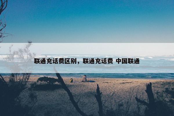 联通充话费区别，联通充话费 中国联通
