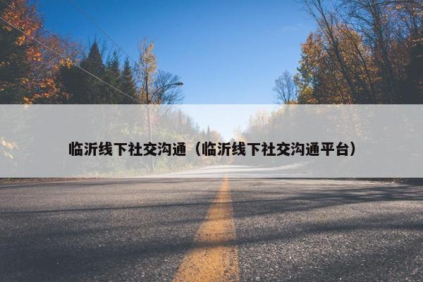 临沂线下社交沟通（临沂线下社交沟通平台）