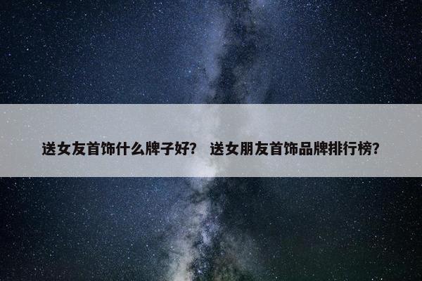 送女友首饰什么牌子好？ 送女朋友首饰品牌排行榜？