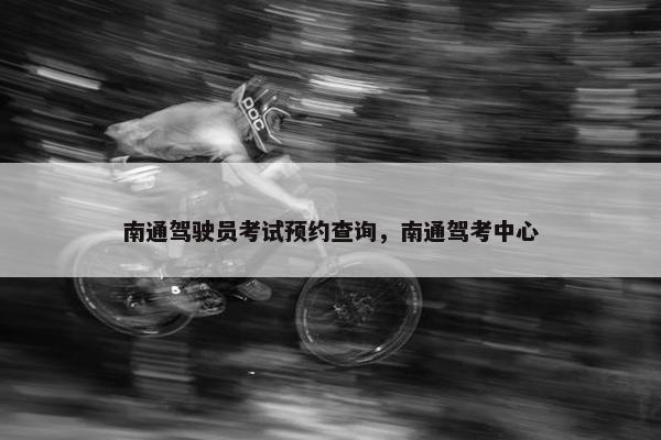 南通驾驶员考试预约查询,南通驾考中心 南通驾驶员考试预约查询,南通驾考中心