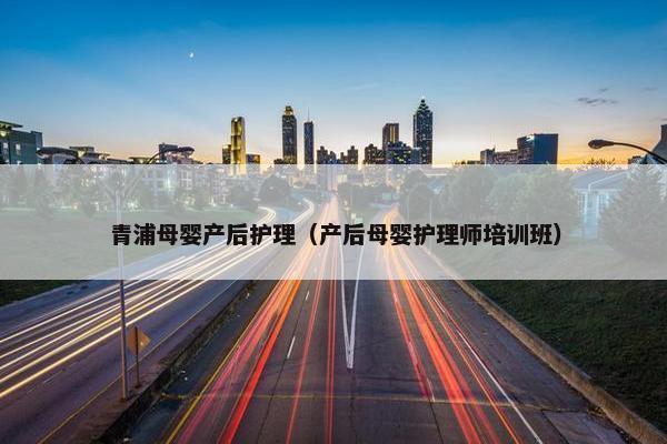 青浦母婴产后护理(产后母婴护理师培训班) 青浦母婴产后护理(产后母婴护理师培训班)