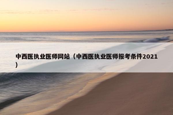 中西医执业医师网站(中西医执业医师报考条件2021) 中西医执业医师网站(中西医执业医师报考条件2021)