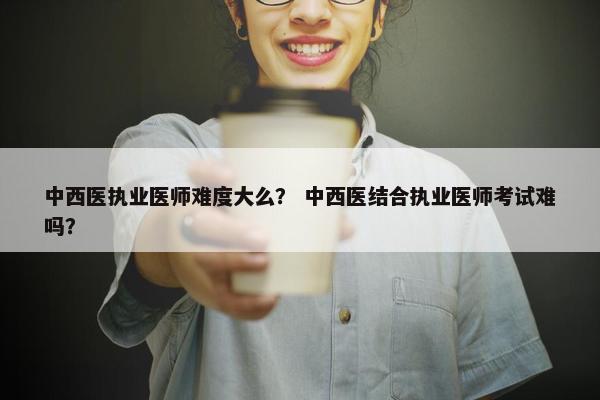 中西医执业医师难度大么？ 中西医结合执业医师考试难吗？