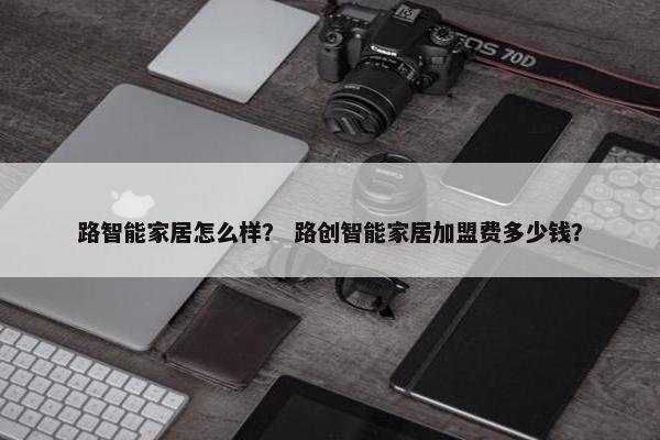 路智能家居怎么样? 路创智能家居加盟费多少钱? 路智能家居怎么样? 路创智能家居加盟费多少钱?