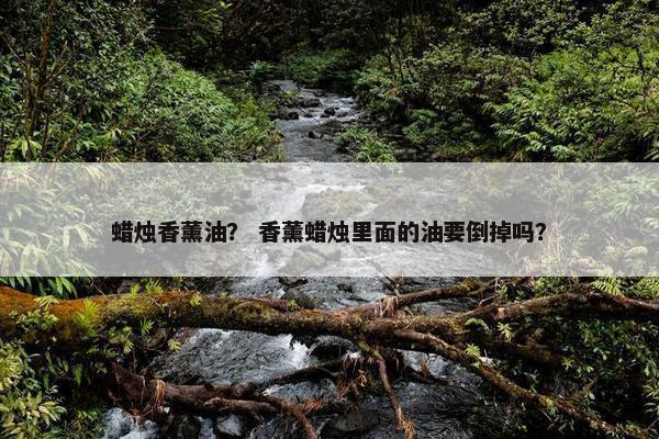 蜡烛香薰油？ 香薰蜡烛里面的油要倒掉吗？