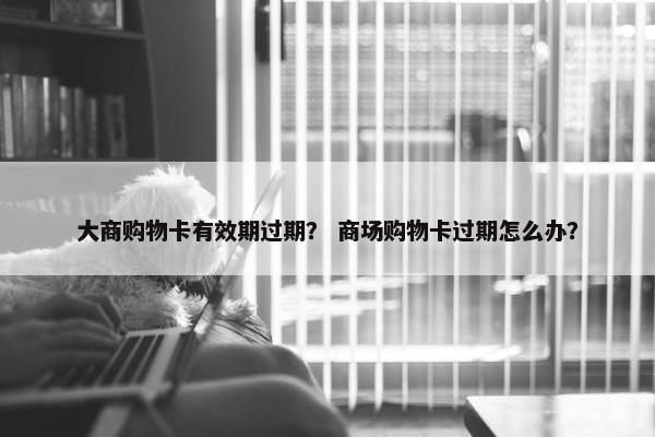 大商购物卡有效期过期？ 商场购物卡过期怎么办？
