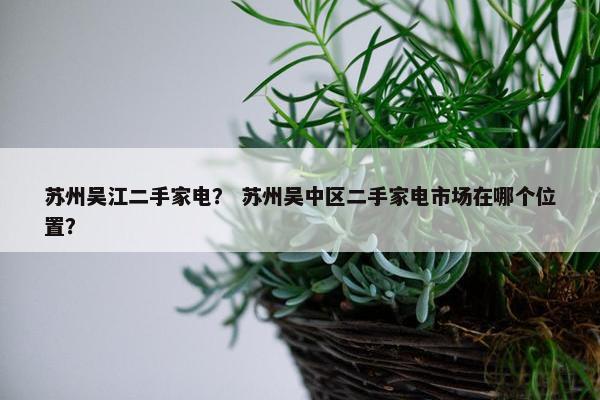 苏州吴江二手家电？ 苏州吴中区二手家电市场在哪个位置？