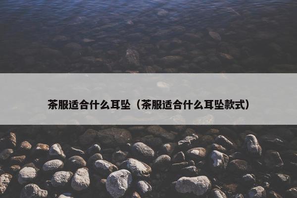 茶服适合什么耳坠(茶服适合什么耳坠款式) 茶服适合什么耳坠(茶服适合什么耳坠款式)