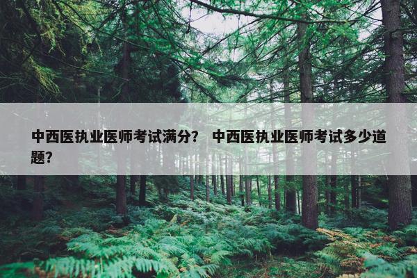 中西医执业医师考试满分? 中西医执业医师考试多少道题? 中西医执业医师考试满分? 中西医执业医师考试多少道题?