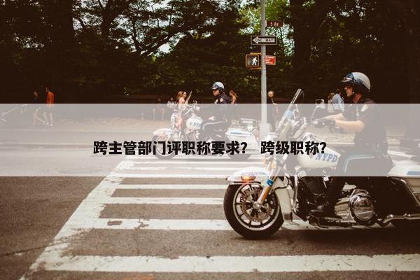 跨主管部门评职称要求？ 跨级职称？