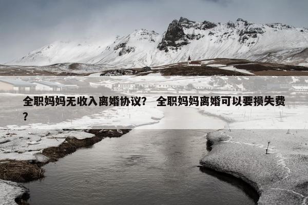 全职妈妈无收入离婚协议? 全职妈妈离婚可以要损失费? 全职妈妈无收入离婚协议? 全职妈妈离婚可以要损失费?
