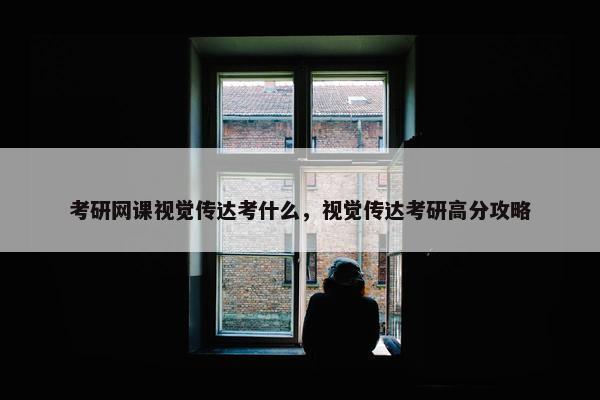 考研网课视觉传达考什么,视觉传达考研高分攻略 考研网课视觉传达考什么,视觉传达考研高分攻略