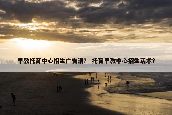 早教托育中心招生广告语? 托育早教中心招生话术? 早教托育中心招生广告语? 托育早教中心招生话术?