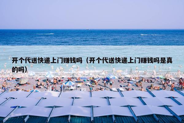 开个代送快递上门赚钱吗（开个代送快递上门赚钱吗是真的吗）