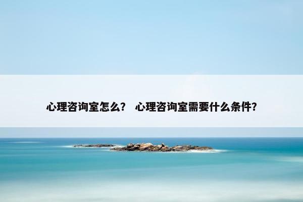 心理咨询室怎么? 心理咨询室需要什么条件? 心理咨询室怎么? 心理咨询室需要什么条件?