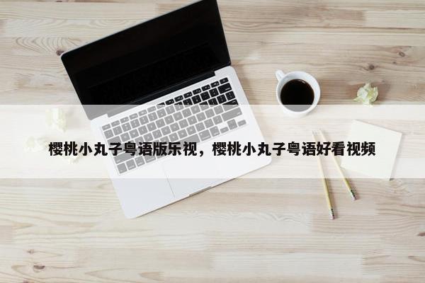 樱桃小丸子粤语版乐视,樱桃小丸子粤语好看视频 樱桃小丸子粤语版乐视,樱桃小丸子粤语好看视频