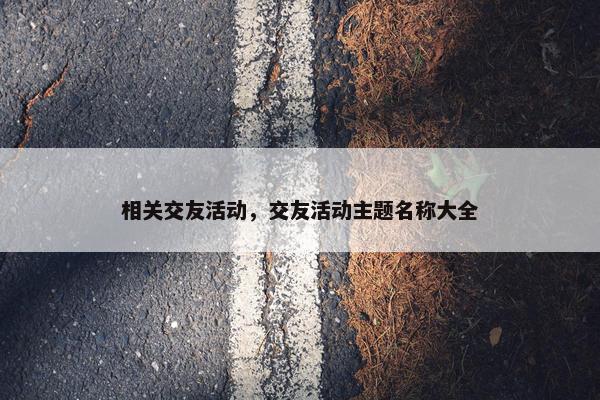 相关交友活动,交友活动主题名称大全 相关交友活动,交友活动主题名称大全