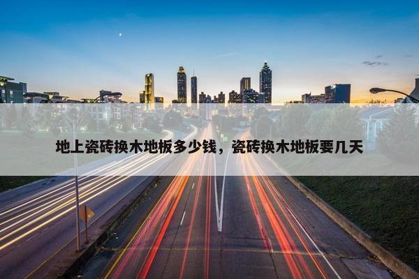 地上瓷砖换木地板多少钱,瓷砖换木地板要几天 地上瓷砖换木地板多少钱,瓷砖换木地板要几天