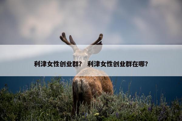 利津女性创业群? 利津女性创业群在哪? 利津女性创业群? 利津女性创业群在哪?