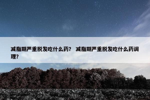 减脂期严重脱发吃什么药? 减脂期严重脱发吃什么药调理? 减脂期严重脱发吃什么药? 减脂期严重脱发吃什么药调理?