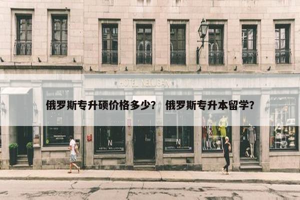 俄罗斯专升硕价格多少? 俄罗斯专升本留学? 俄罗斯专升硕价格多少? 俄罗斯专升本留学?