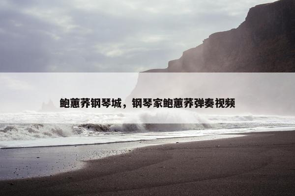鲍蕙荞钢琴城，钢琴家鲍蕙荞弹奏视频