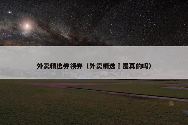 外卖精选券领券（外卖精选劵是真的吗）