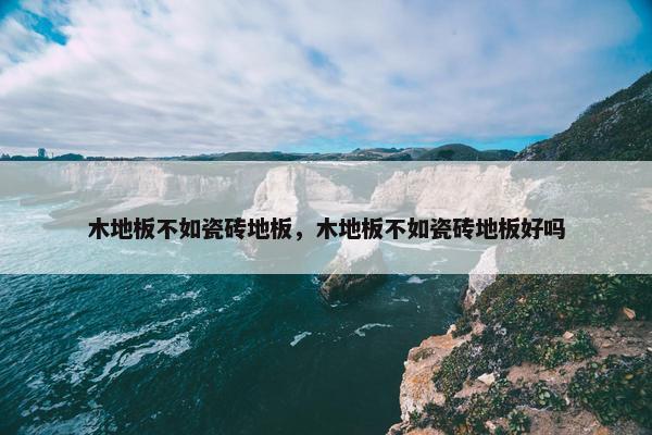 木地板不如瓷砖地板,木地板不如瓷砖地板好吗 木地板不如瓷砖地板,木地板不如瓷砖地板好吗