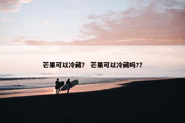 芒果可以冷藏？ 芒果可以冷藏吗?？