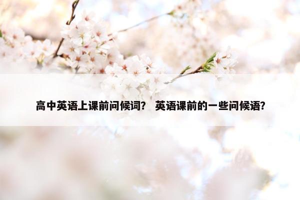 高中英语上课前问候词? 英语课前的一些问候语? 高中英语上课前问候词? 英语课前的一些问候语?