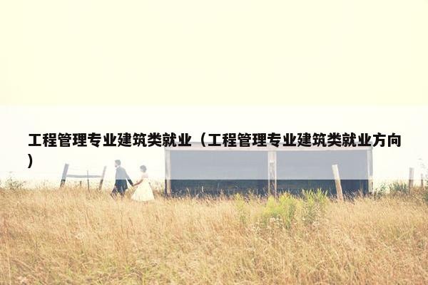 工程管理专业建筑类就业（工程管理专业建筑类就业方向）