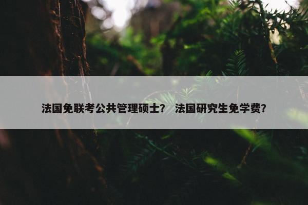 法国免联考公共管理硕士? 法国研究生免学费? 法国免联考公共管理硕士? 法国研究生免学费?