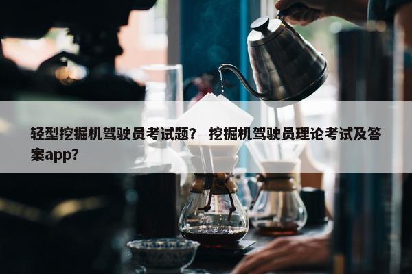 轻型挖掘机驾驶员考试题? 挖掘机驾驶员理论考试及答案app? 轻型挖掘机驾驶员考试题? 挖掘机驾驶员理论考试及答案app?