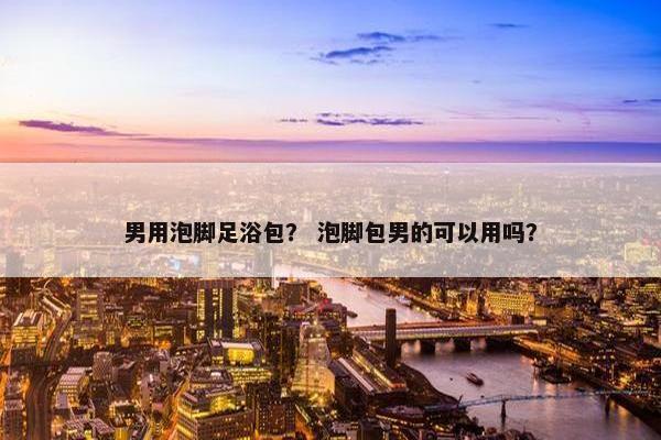 男用泡脚足浴包? 泡脚包男的可以用吗? 男用泡脚足浴包? 泡脚包男的可以用吗?