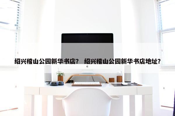 绍兴稽山公园新华书店? 绍兴稽山公园新华书店地址? 绍兴稽山公园新华书店? 绍兴稽山公园新华书店地址?
