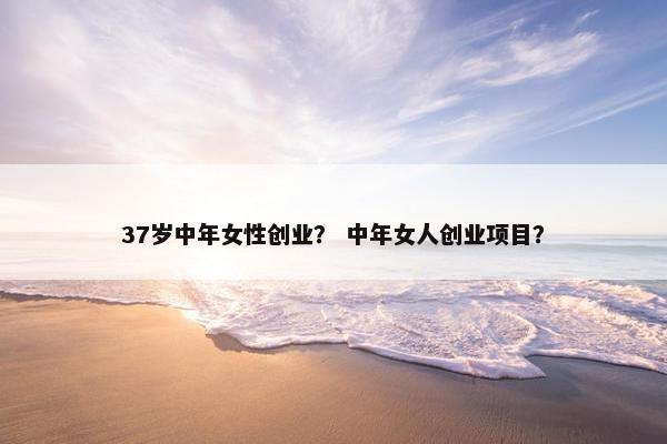 37岁中年女性创业? 中年女人创业项目? 37岁中年女性创业? 中年女人创业项目?